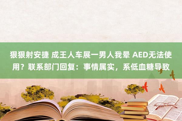 狠狠射安捷 成王人车展一男人我晕 AED无法使用？联系部门回复：事情属实，系低血糖导致