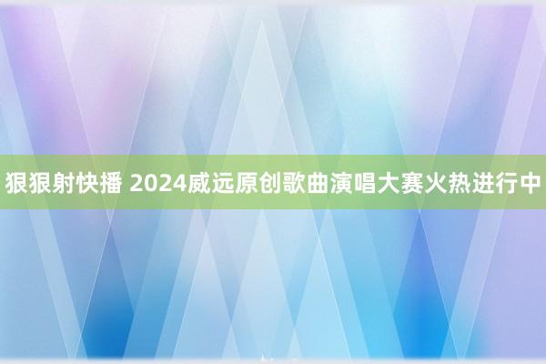 狠狠射快播 2024威远原创歌曲演唱大赛火热进行中