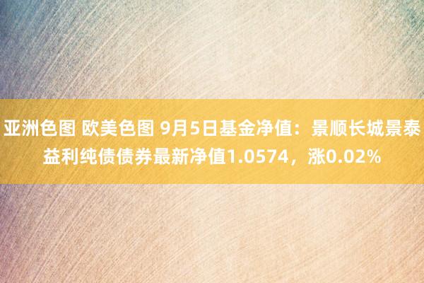 亚洲色图 欧美色图 9月5日基金净值：景顺长城景泰益利纯债债券最新净值1.0574，涨0.02%