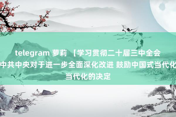 telegram 萝莉 【学习贯彻二十届三中全会精神】中共中央对于进一步全面深化改进 鼓励中国式当代化的决定