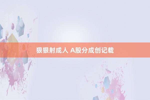 狠狠射成人 A股分成创记载