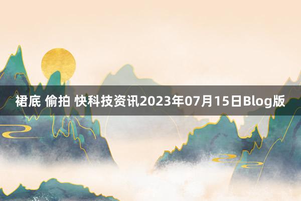 裙底 偷拍 快科技资讯2023年07月15日Blog版