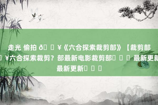 走光 偷拍 🔥《六合探索裁剪部》【裁剪部】🔥六合探索裁剪？部最新电影裁剪部►►►最新更新◄◄◄