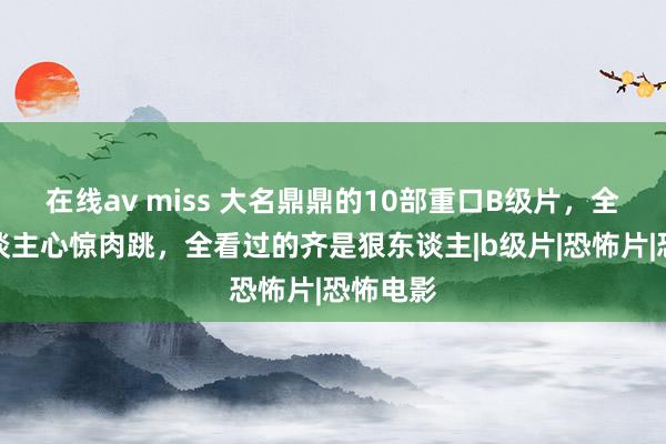 在线av miss 大名鼎鼎的10部重口B级片，全程让东谈主心惊肉跳，全看过的齐是狠东谈主|b级片|恐怖片|恐怖电影