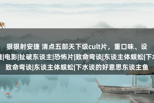 狠狠射安捷 清点五部天下级cult片，重口味、设施、恐怖，颠覆三不雅|电影|扯破东谈主|恐怖片|致命弯谈|东谈主体蜈蚣|下水谈的好意思东谈主鱼