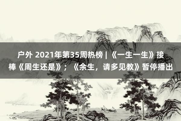 户外 2021年第35周热榜 | 《一生一生》接棒《周生还是》；《余生，请多见教》暂停播出