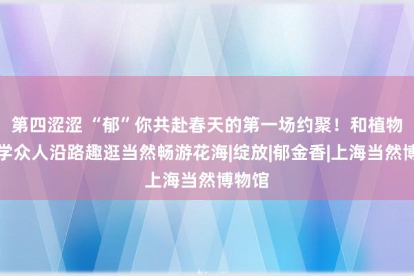 第四涩涩 “郁”你共赴春天的第一场约聚！和植物生态学众人沿路趣逛当然畅游花海|绽放|郁金香|上海当然博物馆