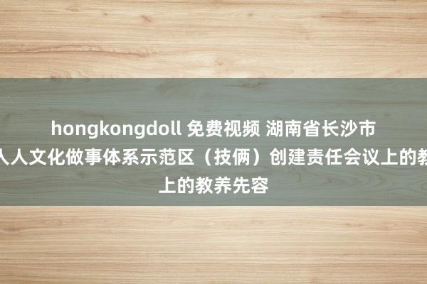 hongkongdoll 免费视频 湖南省长沙市在国度人人文化做事体系示范区（技俩）创建责任会议上的教养先容