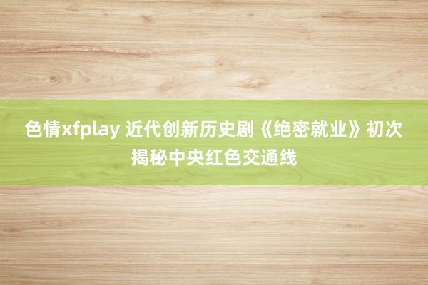 色情xfplay 近代创新历史剧《绝密就业》初次揭秘中央红色交通线