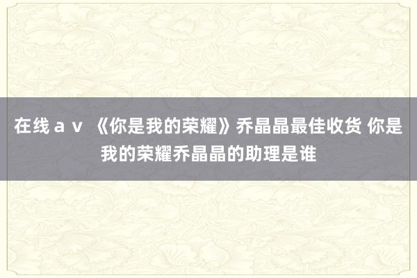 在线ａｖ 《你是我的荣耀》乔晶晶最佳收货 你是我的荣耀乔晶晶的助理是谁