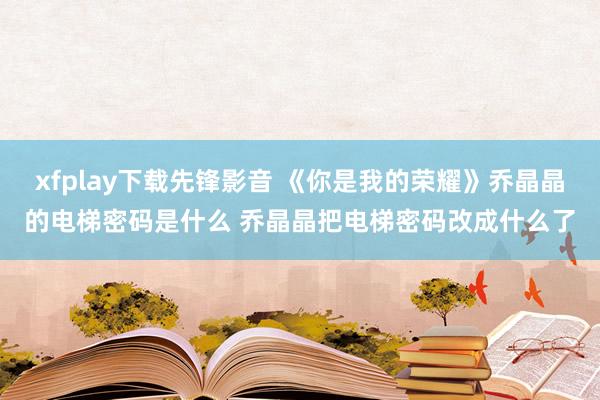 xfplay下载先锋影音 《你是我的荣耀》乔晶晶的电梯密码是什么 乔晶晶把电梯密码改成什么了