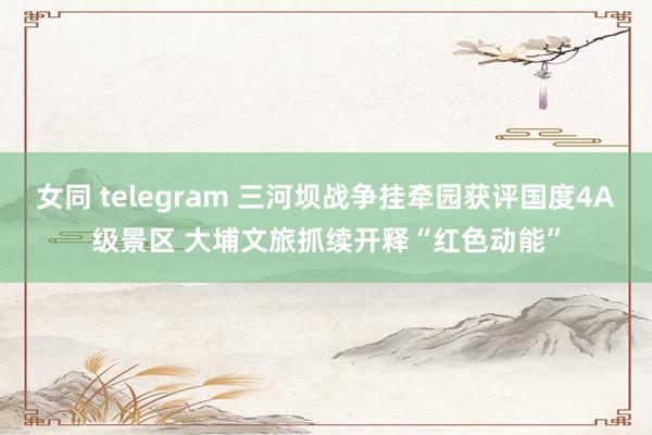 女同 telegram 三河坝战争挂牵园获评国度4A级景区 大埔文旅抓续开释“红色动能”