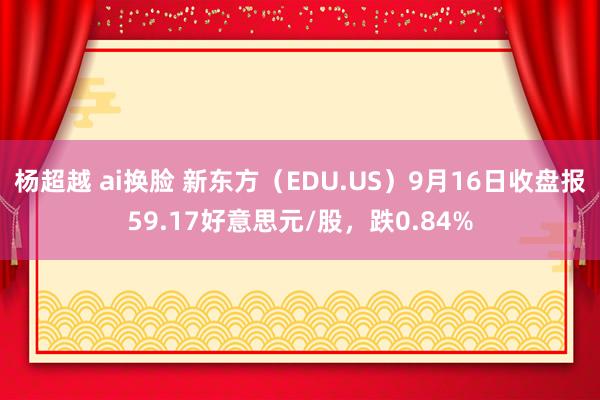 杨超越 ai换脸 新东方（EDU.US）9月16日收盘报59.17好意思元/股，跌0.84%