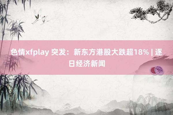 色情xfplay 突发：新东方港股大跌超18% | 逐日经济新闻