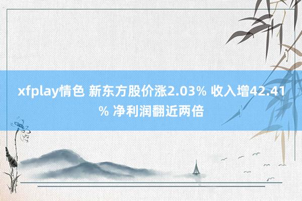 xfplay情色 新东方股价涨2.03% 收入增42.41% 净利润翻近两倍