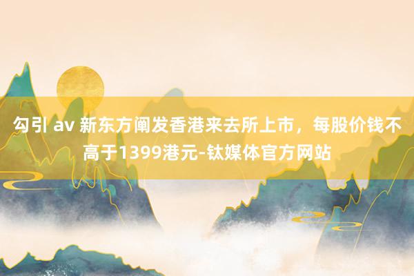 勾引 av 新东方阐发香港来去所上市，每股价钱不高于1399港元-钛媒体官方网站