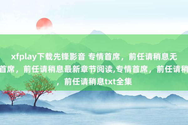 xfplay下载先锋影音 专情首席，前任请稍息无弹窗,专情首席，前任请稍息最新章节阅读,专情首席，前任请稍息txt全集