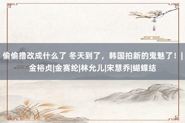 偷偷撸改成什么了 冬天到了，韩国拍新的鬼魅了！|金裕贞|金赛纶|林允儿|宋慧乔|蝴蝶结