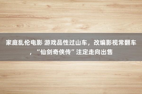 家庭乱伦电影 游戏品性过山车，改编影视常翻车，“仙剑奇侠传”注定走向出售